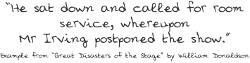 “He sat down and called for room service, whereupon Mr Irving postponed the show.” Example from “Great Disasters of the Stage” by William Donaldson 