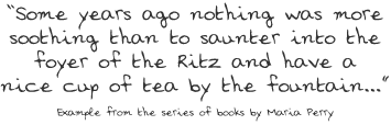 Some years ago nothing was more soothing than to saunter into the foyer of the Ritz and have a nice cup of tea by the fountain...Example from the series of books by Maria Perry